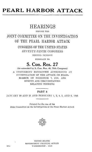 handle is hein.cbhear/perlhbatviii0001 and id is 1 raw text is: 



PEARL HARBOR ATTACK






                 HEARINGS
                    BEFORE THE

   JOINT C031ITTEE ON THE INVESTIGATION

        OF THE PEARL IIARBOR ATTACK

        CONGRESS OF THE UNITED STATES

            SEVENTY-NINTH CONGRESS
                  SECOND SESSION
                    PURSUANT TO


               S. Con. Res. 27
         (As extended by S. Con. Res. 49, 79th Congress)
      A CONCURRENT RESOLUTION AUTHORIZING AN
        INVESTIGATION OF THE ATTACK ON PEARL
          HARBOR ON DECEMBER 7, 1941, AND
             EVENTS AND CIRCUMSTANCES
                 RELATING THERETO


                     PART 8
  JANUARY 30 AND 31 AND FEBRUARY 1, 2, 4, 5, AND 6, 1946



                Printed for the use of the
     Joint Committee on the Investigation of the Pearl Harbor Attack







                      *






                   UNITED STATES
              GOVERNMENT PRINTING OFFICE
  79713           WASHINGTON . 1946


