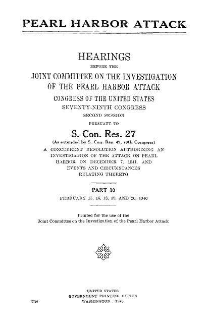 handle is hein.cbhear/perlhbatx0001 and id is 1 raw text is: 



PEARL HARBOR ATTACK






                 HEARINGS

                    BEFORE THE

   JOINT COMMITTEE ON THE INYESTIGATION4

       OF THE PEARL HARBOR ATTACK

         CONGRESS OF THE UNITED STATES

            SEVENTY-NINTH CONGRESS
                  SECOND SESSION

                    PURSUANT TO


               S. Con. Res. 27
         (As extended by S. Con. Res. 49, 79th Congress)
      A CONCURRENT RESOLUTION AUTHORIZING AN
        INVESTIGATION OF THE ATTACK ON PEARL
          HARBOR ON DECEMBER 7, 1941, AND
             EVENTS AND CIRCUMSTANCES
                 RELATING THERETO


                     PART 10
           FEBRUARY 15, 16, IS, 19, AND 20, 1946


            Printed for the use of the
Joint Committee on the Investigation of the Pearl Harbor Attack







                  *






               UNITED STATES
          GOVERNMENT PRINTING OFFICE
6             WASHINGTON . 194G


