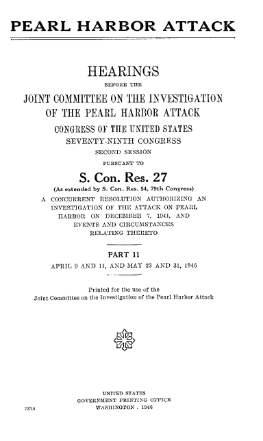 handle is hein.cbhear/perlhbatxi0001 and id is 1 raw text is: 


PEARL HARBOR ATTACK






                 HEARINGS
                    BEFORE THE

   JOINT COMMITTEE ON THE INVESTIGATION

        OF THE PEARL HARBOR ATTACK

          CONGRESS OF THE UNITED STATES

            SEVENTY-NINTH CONGRESS
                  SECOND SESSION
                    PURSUANT TO


               S. Con. Res. 27
         (As extended by S. Con. Res. 54, 79th Congress)
       A CONCURRENT RESOLUTION AUTHORIZING AN
         INVESTIGATION OF THE ATTACK ON PEARL
         HARBOR ON DECEMBER 7, 1941, AND
              EVENTS AND CIRCUMSTANCES
                 RELATING THERETO


                     PART 11

         APRIL 9 AND 11, AND MAY 23 AND 31, 1946


                 Printed for the use of the
     Joint Committee on the Investigation of the Pearl Harbor Attack







                      *






                    UNITED STATES
               GOVERNMENT PRINTING OFFICE
   79716           WASHINGTON . 1946


