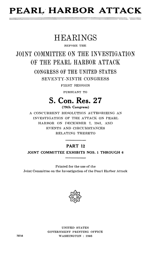handle is hein.cbhear/perlhbatxii0001 and id is 1 raw text is: 

PEARL HARBOR ATTACK


              HEARINGS
                  BEFORE THE

JOINT COMMITTEE ON THE INVESTIGATION

     OF THE PEARL HARBOR ATTACK

       CONGRESS OF THE UNITED STATES

         SEVENTY-NINTH CONGRESS
                FIRST SESSION

                PURSUANT TO


            S. Con. Res. 27
                 (79th Congress)
     A CONCURRENT RESOLUTION AUTHORIZING AN
     INVESTIGATION OF THE ATTACK ON PEARL
        HARBOR ON DECEMBER 7, 1941, AND
           EVENTS AND CIRCUMSTANCES
               RELATING THERETO


                  PART 12
    JOINT COMMITTEE EXHIBITS NOS. 1 THROUGH 6


              Printed for the use of the
   Joint Committee on the Investigation of the Pearl Harbor Attack







                   0






                 UNITED STATES
            GOVERNMENT PRINTING OFFICE
79716           WASHINGTON : 1946


