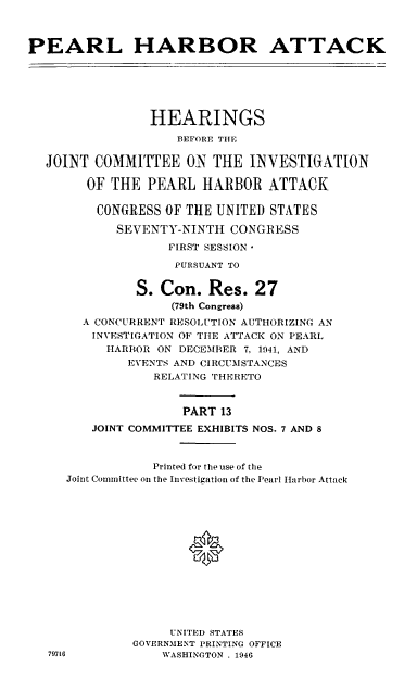 handle is hein.cbhear/perlhbatxiii0001 and id is 1 raw text is: 



PEARL HARBOR ATTACK


              HEARINGS
                  BEFORE THE

JOINT COMMITTEE ON THE INVESTIGATION

      OF THE PEARL HARBOR ATTACK

      CONGRESS OF THE UNITED STATES

          SEVENTY-NINTH CONGRESS
                 FIRST SESSION*

                 PURSUANT TO


            S. Con. Res. 27
                 (79th Congress)
     A CONCURRENT RESOLUTION AUTHORIZING AN
     INVESTIGATION OF TtIE ATTACK ON PEARL
        HARBOR ON DECEMBER 7, 1941, AND
           EVENTS AND CIRCUMSTANCES
               RELATING THERETO


                   PART 13
      JOINT COMMITTEE EXHIBITS NOS. 7 AND 8



               Printed for the use of the
   Joint Committee on the Investigation of the Pearl Harbor Attack







                   0






                 UNITED STATES
            GOVERNMENT PRINTING OFFICE
79716           WASHINGTON. 1946


