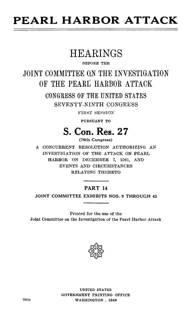 handle is hein.cbhear/perlhbatxiv0001 and id is 1 raw text is: 



PEARL HARBOR ATTACK






                 HEARINGS
                    BEFORE THE

   JOINT COMMITTEE ON THE INVESTIGATION

        OF THE PEARL HARBOR ATTACK

        CONGRESS OF THE UNITED STATES

            SEVENTY-NINTH CONGRESS
                   FIRST SESSION
                   PURSUANT TO


               S. Con. Res. 27
                    (79th Congress)
       A CONCURRENT RESOLUTION AUTHORIZING AN
         INVESTIGATION OF THE ATTACK ON PEARL
         HARBOR ON DECEMBER 7, 1941, AND
              EVENTS AND CIRCUMSTANCES
                 RELATING THERETO


                     PART 14
      JOINT COMMITTEE EXHIBITS NOS. 9 THROUGH 43


                 Printed for the use of the
     Joint Committee on the Investigation of the Pearl Harbor Attack





                      0








                    UNITED STATES
              GOVERNMENT PRINTING OFFICE
   79716          WASHINGTON . 1946


