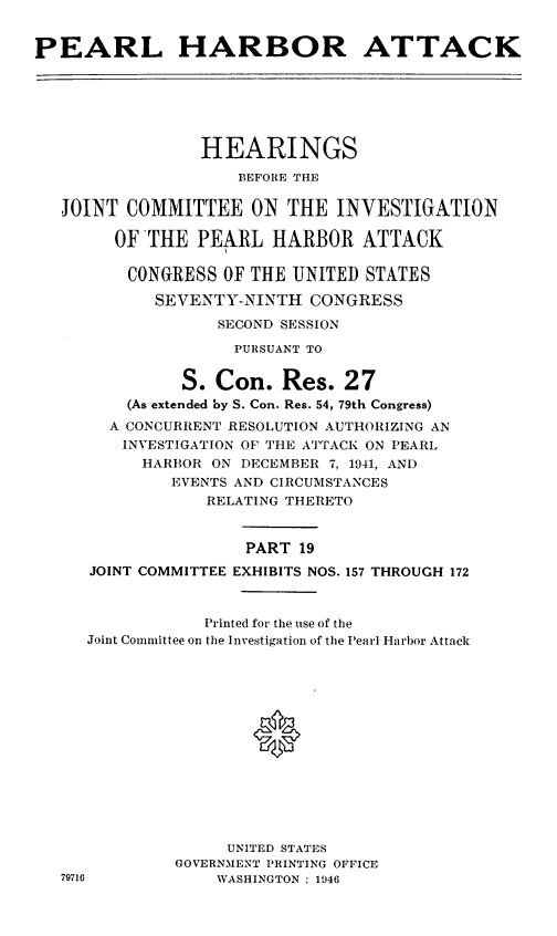 handle is hein.cbhear/perlhbatxix0001 and id is 1 raw text is: 


PEARL HARBOR ATTACK






                 HEARINGS
                    BEFORE THE

   JOINT COMMITTEE ON THE INVESTIGATION

        OFTHE PEARL HARBOR ATTACK

        CONGRESS OF THE UNITED STATES

            SEVENTY-NINTH CONGRESS
                  SECOND SESSION
                    PURSUANT TO


               S. Con. Res. 27
         (As extended by S. Con. Res. 54, 79th Congress)
         A CONCURRENT RESOLUTION AUTHORIZING AN
         INVESTIGATION OF THE ATTACK ON PEARL
           HARBOR ON DECEMBER 7, 1941, AND
              EVENTS AND CIRCUMSTANCES
                 RELATING THERETO


                     PART 19
      JOINT COMMITTEE EXHIBITS NOS. 157 THROUGH 172


                 Printed for the use of the
     Joint Committee on the Investigation of the Pearl Harbor Attack







                      *






                   UNITED STATES
              GOVERNMENT PRINTING OFFICE
   79716          WASHINGTON : 1946


