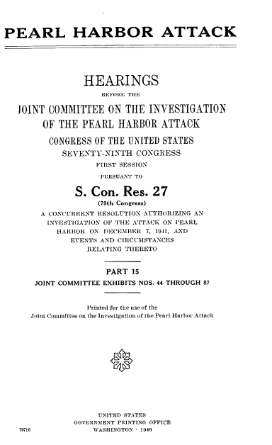 handle is hein.cbhear/perlhbatxv0001 and id is 1 raw text is: 




PEARL HARBOR ATTACK






                 HEARINGS
                    BEFORE THE


   JOINT COMMITTEE ON THE INVESTIGATION

        OF THE PEARL HARBOR ATTACK

        CONGRESS OF THE UNITED STATES

            SEVERNTY-NINTH CONGRESS
                   FIRST SESSION

                   PURSUANT TO


               S. Con. Res. 27
                    (79th Congress)
        A CONCURRENT RESOLUTION AUTHORIZING AN
        INVESTIGATION OF THE ATTACK ON ['EARL
           HARBOR ON DECEMBER 7, 1941, AND
              EVENTS AND CIRCUMSTANCES
                 RELATING THERETO


                     PART 15
      JOINT COMMITTEE EXHIBITS NOS. 44 THROUGH 87


                 Printed for the use of the
      Joint Committee on the Investigation of the Pearl Harbor Attack







                      0






                    UNITED STATES
               GOVERNMENT PRINTING OFFICE
   79716           WASHINGTON - 1946


