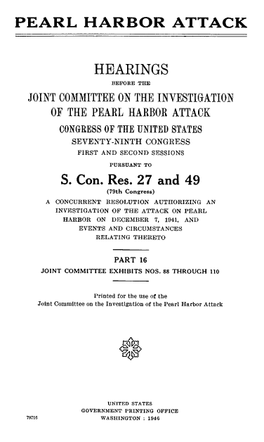 handle is hein.cbhear/perlhbatxvi0001 and id is 1 raw text is: 


PEARL HARBOR ATTACK






                 HEARINGS
                    BEFORE THE

   JOINT COMMITTEE ON THE INVESTIGATION

        OF THE PEARL HARBOR ATTACK

        CONGRESS OF THE UNITED STATES
            SEVENTY-NINTH CONGRESS
            FIRST AND SECOND SESSIONS

                    PURSUANT TO

          S. Con. Res. 27 and 49
                   (79th Congress)
      A CONCURRENT RESOLUTION AUTHORIZING AN
        INVESTIGATION OF THE ATTACK ON PEARL
          HARBOR ON DECEMBER 7, 1941, AND
             EVENTS AND CIRCUMSTANCES
                 RELATING THERETO


                     PART 16
     JOINT COMMITTEE EXHIBITS NOS. 88 THROUGH 110


                 Printed for the use of the
     Joint Committee on the Investigation of the Pearl Harbor Attack







                      *






                   UNITED STATES
              GOVERNMENT PRINTING OFFICE
  79716           WASHINGTON ; 1946


