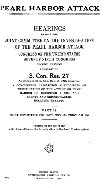 handle is hein.cbhear/perlhbatxviii0001 and id is 1 raw text is: 

PEARL HARBOR ATTACK






                HEARINGS

                    BEFORE THE

  JOINT COMMITTEE ON THE INVESTIGATION

       OF THE PEARL HARBOR ATTACK

         CONGRESS OF THE UNITED STATES
           SEVENTY-NINTH CONGRESS
                  SECOND SESSION

                  PURSUANT TO

              S. Con. Res. 27
        (As extended by S. Con. Res. 54, 79th Congress)
      A CONCURRENT RESOLUTION AUTHORIZING AN
        INVESTIGATION OF THE ATTACK ON PEARL
        HARBOR ON DECEMBER 7, 1941, AND
             EVENTS AND CIRCUMSTANCES
                RELATING THERETO


                    PART 18
    JOINT COMMITTEE EXHIBITS NOS. 129 THROUGH 156



                Printed for the use of the
    Joint Committee on the Investigation of the Pearl Harbor Attack





                     0








                   UNITED STATES
             GOVERNMENT PRINTING OFFICE
  79716          WASHINGTON : 1946


