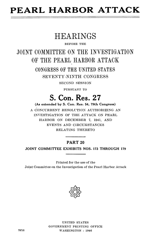 handle is hein.cbhear/perlhbatxx0001 and id is 1 raw text is: 

PEARL HARBOR ATTACK


              HEARINGS
                  BEFORE THE

JOINT COMMITTEE ON THE INVESTIGATION

      OF THE PEARL HARBOR ATTACK

      CONGRESS OF THE UNITED STATES

          SEVENTY-NINTH CONGRESS
                SECOND SESSION
                  PURSUANT TO


             S. Con. Res. 27
       (As extended by S. Con. Res. 54, 79th Congress)
     A CONCURRENT RESOLUTION AUTHORIZING AN
     INVESTIGATION OF THE ATTACK ON PEARL
        HARBOR ON DECEMBER 7, 1941, AND
           EVENTS AND CIRCUMSTANCES
               RELATING THERETO


                   PART 20
   JOINT COMMITTEE EXHIBITS NOS. 173 THROUGH 179



               Printed for the use of the
   Joint Committee on the Investigation of the Pearl Harbor Attack














                 UNITED STATES
            GOVERNMENT PRINTING OFFICE
 79716          WASHINGTON : 1946



