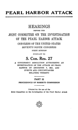 handle is hein.cbhear/perlhbatxxii0001 and id is 1 raw text is: 





PEARL HARBOR ATTACK






                HEARINGS
                   BEFORE THE

  JOINT COMMITTEE ON THE INVESTIGATION

       OF THE PEARL HARBOR ATTACK

       CONGRESS OF THE UNITED STATES
           SEVENTY-NINTH CONGRESS
                  FIRST SESSION
                  PURSUANT TO


              S. Con. Res. 27
      A CONCURRENT RESOLUTION AUTHORIZING AN
        INVESTIGATION OF THE ATTACK ON PEARL
        HARBOR ON DECEMBER 7, 1941, AND
             EVENTS AND CIRCUMSTANCES
                RELATING THERETO


                    PART 22
         PROCEEDINGS OF ROBERTS COMMISSION


                Printed for the use of the
    Joint Committee on the Investigation of the Pearl Harbor Attack




                     0


