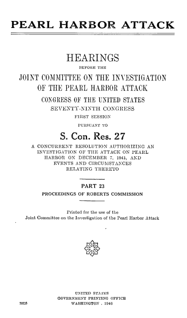handle is hein.cbhear/perlhbatxxiii0001 and id is 1 raw text is: 



PEARL HARBOR ATTACK






                HEARINGS
                    BEFORE THE

  JOINT COMMITTEE ON THE INVESTIGATION

        OF THE PEARL HAR13OR ATTACK

        CONGRESS OF THE UN1TED STATES

           SEVENTY-NINTH CONGRESS
                  FIRST SESSION
                  PURSUANT TO

              S. Con. Res. 27
      A CONCURRENT RESOLUTION AUTHORIZING AN
        INVESTIGATION OF TIE ATTACK ON PEARL
          HARBOR ON DECEMBER 7, 1941, AND
            EVENTS AND CIRCUMSTANCES
                RELATING THERETO


                    PART 23
         PROCEEDINGS OF ROBERTS COMMISSION


                Printed for the use of the
    Joint Committee on the Investigation of the Pearl Harbor Attack














                   UNITED STATES
             GOVERNMENT PRINTING OFFICE
  79711          WASHINGTON . 1946


