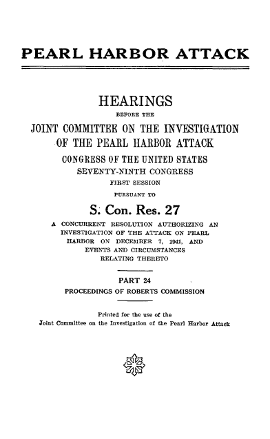handle is hein.cbhear/perlhbatxxiv0001 and id is 1 raw text is: 






PEARL HARBOR ATTACK






                HEARINGS
                   BEFORE THE

  JOINT COMMITTEE ON THE INVESTIGATION

       .OF THE PEARL HARBOR ATTACK

       CONGRESS OF THE UNITED STATES
           SEVENTY-NINTH CONGRESS
                  FIRST SESSION
                  PURSUANT TO

              S. Con. Res. 27
      A CONCURRENT RESOLUTION AUTHORIZING AN
        INVESTIGATION OF THE ATTACK ON PEARL
        HARBOR ON DECEMBER 7, 1941, AND
             EVENTS AND CIRCUMSTANCES
                RELATING THERETO


                    PART 24
         PROCEEDINGS OF ROBERTS COMMISSION


                Printed for the use of the
    Zoint Committee on the Investigation of the Pearl Harbor Attack






                     0


