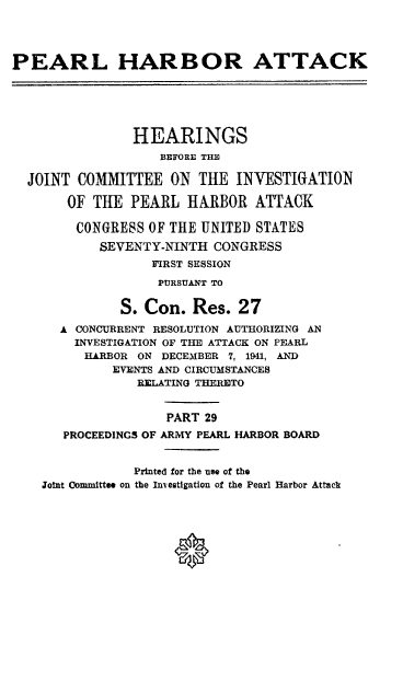 handle is hein.cbhear/perlhbatxxix0001 and id is 1 raw text is: 




PEARL HARBOR ATTACK






                HEARINGS
                   BEFORE THE

  JOINT COMMITTEE ON THE INVESTIGATION

       OF THE PEARL HARBOR ATTACK

       CONGRESS OF THE UNITED STATES
           SEVENTY-NINTH CONGRESS
                  FIRST SESSION
                  PURSUANT TO


              S. Con. Res. 27
      A CONCURRENT RESOLUTION AUTHORIZING AN
        INVESTIGATION OF THE ATTACK ON PEARL
        HARBOR ON DECEMBER 7, 1941, AND
             EVENTS AND CIRCUMSTANCES
                RELATING THERETO


                    PART 29
       PROCEEDINGS OF ARMY PEARL HARBOR BOARD


                Printed for the use of the
    Joint Committee on the Investigation of the Pearl Harbor Attack




                     0


