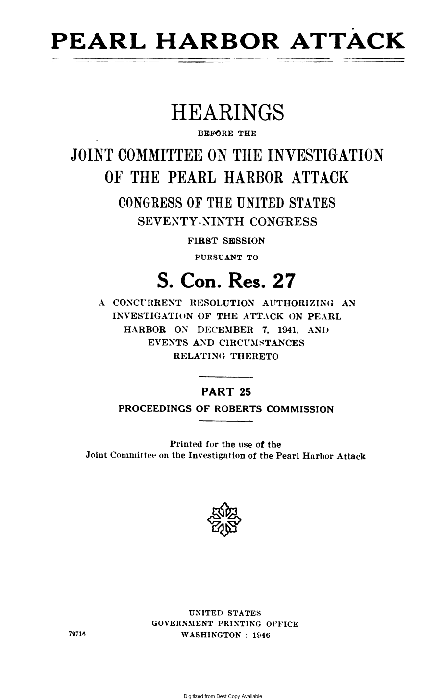handle is hein.cbhear/perlhbatxxv0001 and id is 1 raw text is: 



PEARL HARBOR ATTACK






                 HEARINGS
                     BEFORE THE

   JOINT  COMMITTEE ON THE INVESTIGATION

        OF  THE  PEARL   HARBOR ATTACK

          CONGRESS  OF THE UNITED  STATES

             SEVENTY-NINTH   CONGRESS

                    FIRST SESSION
                    PURSUANT TO


               S.  Con.   Res.  27
       A CONCURRENT RESOLUTION AUTHORIZING AN
         INVESTIGATION OF THE ATTACK ON PEARL
           HARBOR ON DECEMBER  7, 1941, AND
              EVENTS AND CIRCUMSTANCES
                  RELATING THERETO



                      PART 25
          PROCEEDINGS OF ROBERTS COMMISSION


                 Printed for the use of the
     Joint Committee on the Investigation of the Pearl Harbor Attack















                    UNITED STATES
               GOVERNMENT PRINTING OFFICE
   79716           WASHINGTON: 1946


Digitized from Best Copy Available


