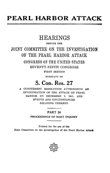 handle is hein.cbhear/perlhbatxxvi0001 and id is 1 raw text is: 





PEARL HARBOR ATTACK






                HEARINGS
                   BEFORE THE

  JOINT COMMITTEE ON THE INVESTIGATION

       OF THE PEARL HARBOR ATTACK

       CONGRESS OF THE UNITED STATES
           SEVENTY-NINTH CONGRESS
                  FIRST SESSION
                  PURSUANT TO


              S. Con. Res. 27
      A CONCURRENT RESOLUTION AUTHORIZING AN
        INVESTIGATION OF THE ATTACK ON PEARL
        HARBOR ON DECEMBER 7, 19-1, AND
             EVENTS AND CIRCUMSTANCES
                RELATING THERETO


                    PART 26
           PROCEEDINGS OF HART INQUIRY


               Printed for the use of the
   Joint Committee on the Investigation of the Pearl Harbor Attack


