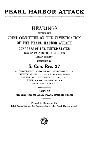 handle is hein.cbhear/perlhbatxxvii0001 and id is 1 raw text is: 



PEARL HARBOR ATTACK






                HEARINGS
                   BEFORE THE

  JOINT COMMITTEE ON THE INVESTIGATION

       OF THE PEARL HARBOR ATTACK

       CONGRESS OF THE UNITED STATES
           SEVENTY-NINTH CONGRESS
                  FIRST SESSION

                  PURSUANT TO

              S. Con. Res. 27
      A CONCURRENT RESOLUTION AUTHORIZING AN
        INVESTIGATION OF THE ATTACK ON PEARL
        HARBOR ON DECEMBER 7, 1941, AND
             EVENTS AND CIRCUMSTANCES
                RELATING THERETO


                    PART 27
      PROCEEDINGS OF ARMY PEARL HARBOR BOARD


               Printed for the use of the
    Joint Committee on the Investigation of the Pearl Harbor Attack


