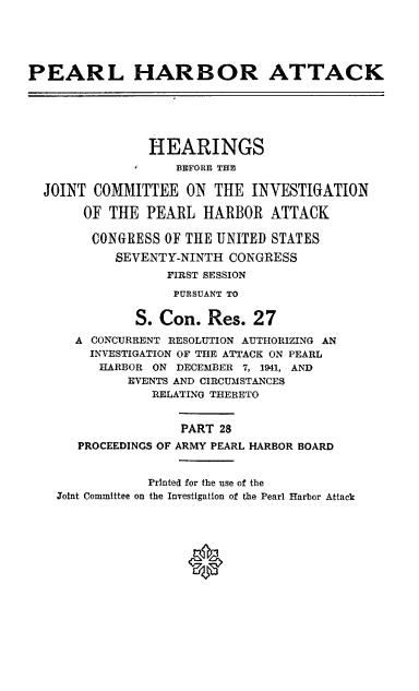 handle is hein.cbhear/perlhbatxxviii0001 and id is 1 raw text is: 





PEARL HARBOR ATTACK






                HEARINGS
                   BEFORE THE

  JOINT COMMITTEE ON THE INVESTIGATION

       OF THE PEARL HARBOR ATTACK

       CONGRESS OF THE UNITED STATES
           SEVENTY-NINTH CONGRESS
                  FIRST SESSION

                  PURSUANT TO

              S. Con. Res. 27
      A CONCURRENT RESOLUTION AUTHORIZING AN
        INVESTIGATION OF THE ATTACK ON PEARL
        HARBOR ON DECEMBER 7, 1941, AND
             EVENTS AND CIRCUMSTANCES
                RELATING THERETO


                    PART 28
      PROCEEDINGS OF ARMY PEARL HARBOR BOARD


                Printed for the use of the
    Joint Committee on the Investigation of the Pearl Harbor Attack


