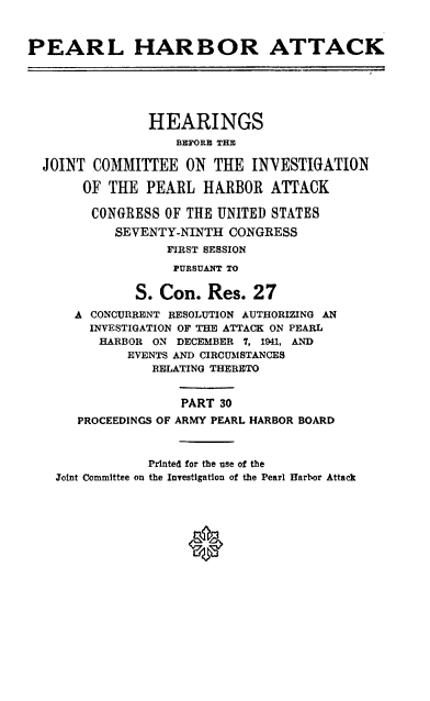 handle is hein.cbhear/perlhbatxxx0001 and id is 1 raw text is: 



PEARL HARBOR ATTACK






                HEARINGS
                   BEF'ORl THE

  JOINT COMMITTEE ON TIE INNESTIGATION

       OF THE PEARL HARBOR ATTACK

       CONGRESS OF THE UNITED STATES
           SEVENTY-NINTH CONGRESS
                  FIRST SESSION

                  PURSUANT TO

              S. Con. Res. 27
      A CONCURRENT RESOLUTION AUTHORIZING AN
        INVESTIGATION OF THE ATTACK ON PEARL
        HARBOR ON DECEMBER 7, 1941, AND
             EVENTS AND CIRCUMSTANCES
                RELATING THERETO


                    PART 30
      PROCEEDINGS OF ARMY PEARL HARBOR BOARD



                Printed for the use of the
    Joint Committee on the Investigation of the Pearl Harbor Attack


