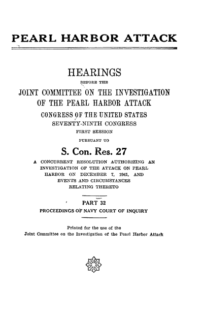 handle is hein.cbhear/perlhbatxxxii0001 and id is 1 raw text is: 






PEARL HARBOR ATTACK






                HEARINGS
                   BEFORE THE

  JOINT COMMITTEE ON THE INVESTIGATION

       OF THE PEARL HARBOR ATTACK

       CONGRESS 'OF THE UNITED STATES
           SEVENTY-NINTH CONGRESS
                  FIRST SESSION
                  PURSUANT TO


              S. Con. Res. 27
      A CONCURRENT RESOLUTION AUTHORIZING AN
        INVESTIGATION OF THE ATTACK ON PEARL
        HARBOR ON DECEMBER 7, 1941, AND
             EVENTS AND CIRCUMSTANCES
                RELATING THERETO


                    PART 32
        PROCEEDINGS OF NAVY COURT OF INQUIRY


                Printed for the use of the
    Joint Committee on the Investigation of the Pearl Harbor Attack




                     0


