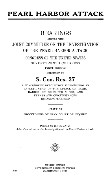 handle is hein.cbhear/perlhbatxxxiii0001 and id is 1 raw text is: 




PEARL HARBOR ATTACK






                HEARINGS
                    BEFORE THE

  -JOINT COMMITTEE ON THE INVESTIGATION

        OF THE PEARL HARBOR ATTACK

        CONGRESS OF THE UNITED STATES

           SEVENTY-NINTH CONGRESS
                  FIRST SESSION

                  PURSUANT TO


              S. Con. Res. 27

       A CONCURRENT RESOLUTION AUTHORIZING AN
       INVESTIGATION OF THE ATTACK ON PEARL
          HARBOR ON DECEMBER 7, 141, AND
             EVENTS AND CIRCUMSTANCES
                RELATING THERETO



                    PART 33

        PROCEEDINGS OF NAVY COURT OF INQUIRY



                Printed for the use of the
    Joint Committee on the Investigation of the Pearl Harbor Attack





                     0






                   UNITED STATES
             GOVERNMENT PRINTING OFFICE
  79716          WASHINGTON : 1946


