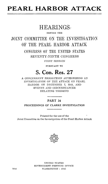 handle is hein.cbhear/perlhbatxxxiv0001 and id is 1 raw text is: 


PEARL HARBOR ATTACK






                HEARINGS:
                    BEFORE THE

  JOINT COMMITTEE ON THE INVESTIGATION

       OF THE PEARL HARBOR ATTACK

         CONGRESS OF TIlE UNITED STATES

            SEVENTY-NINTH CONGRESS
                   FIRST SESSION

                   PURSUANT TO


              S. Con. Res. 27

       A CONCURRENT RESOLUTION AUTHORIZING AN
       INVESTIGATION OF TIIE ATTACK ON PEARL
          HARBOR ON DECEMBER 7, 1941, AND
             EVENTS AND CIRCUMSTANCES
                 RELATING THERETO



                    PART 34
         PROCEEDINGS OF CLARKE INVESTIGATION



                 Printed for the use of the
     Joint Committee on the Investigation of the Pearl Harbor Attack






                     0









                   UNITED STATES
              GOVERNMENT PRINTING OFFICE
  79716           WASHINGTON : 1946


