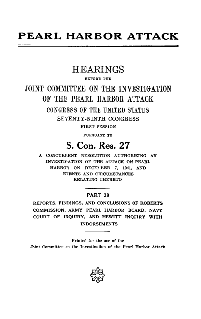 handle is hein.cbhear/perlhbatxxxix0001 and id is 1 raw text is: 






PEARL HARBOR ATTACK






                HEARINGS
                    BEFORE THE

  JOINT COMMITTEE ON THE INVESTIGATION

       OF THE PEARL HARBOR ATTACK

       CONGRESS OF THE UNITED STATES

            SEVENTY-NINTH CONGRESS
                  FIRST SESSION
                  PURSUANT TO


              S. Con. Res. 27
      A CONCURRENT RESOLUTION AUTHORIZING AN
        INVESTIGATION OF THE ATTACK ON PEARL
        HARBOR ON DECEMBER 7, 1941, AND
             EVENTS AND CIRCUMSTANCES
                RELATING THERETO


                    PART 39
     REPORTS, FINDINGS, AND CONCLUSIONS OF ROBERTS
     COMMISSION, ARMY PEARL HARBOR BOARD, NAVY
     COURT OF INQUIRY, AND HEWITT INQUIRY WITH
                  INDORSEMENTS


                Printed for the use of the
    Joint Committee on the Investigation of the Pearl Harbor Attack


