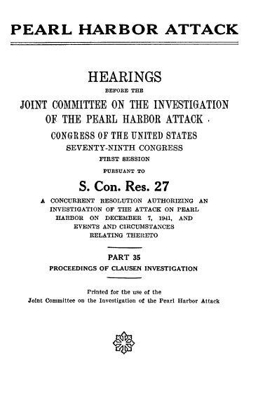 handle is hein.cbhear/perlhbatxxxv0001 and id is 1 raw text is: 



PEARL HARBOR ATTACK






                HEARINGS
                   BEFORE THE

  JOINT COMMITTEE ON THE INVESTIGATION

       OF THE PEARL HARBOR ATTACK.

       CONGRESS OF THE UNITED STATES
           SEVENTY-NINTH CONGRESS
                  FIRST SESSION
                  PURSUANT TO


              S. Con. Res. 27

      A CONCURRENT RESOLUTION AUTHORIZING AN
        INVESTIGATION OF THE ATTACK ON PEARL
        HARBOR ON DECEMBER 7, 1941, AND
             EVENTS AND CIRCUMSTANCES
                RELATING THERETO


                    PART 35
        PROCEEDINGS OF CLAUSEN INVESTIGATION


                Printed for the use of the
    Joint Committee on the Investigation of the Pearl Harbor Attack







                     0


