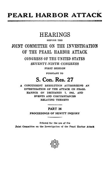 handle is hein.cbhear/perlhbatxxxvi0001 and id is 1 raw text is: 




PEARL HARBOR ATTACK






                HEARINGS
                   BEFORE THE

  JOINT COMMITTEE ON THE INVESTIGATION

       OF THE PEARL HARBOR ATTACK

       CONGRESS OF THE UNITED STATES
           SEVENTY-NINTH CONGRESS
                  FIRST SESSION
                  PURSUANT TO


              S. Con. Res. 27
      A CONCURRENT RESOLUTION AUTHORIZING AN
        INVESTIGATION OF THE ATTACK ON PEARL
        HARBOR ON DECEMBER 7, 1941, AND
             EVENTS AND CIRCUMSTANCES
                RELATING THERETO


                    PART 36
           PROCEEDINGS OF HEWITT INQUIRY


                Printed for the use of the
    Joint Committee on the Investigation of the Pearl Harbor Attack


