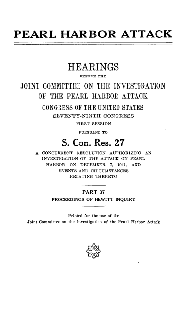 handle is hein.cbhear/perlhbatxxxvii0001 and id is 1 raw text is: 






PEARL HARBOR ATTACK






                HEARINGS
                   BEFORE THE

  JOINT COMMITTEE ON THE INVESTIGATION

       OF THE PEARL HARBOR ATTACK

       CONGRESS OF THE UNITED STATES

           SEVENTY-NINTH CONGRESS
                  FIRST SESSION

                  PURSUANT TO


              S. Con. Res. 27

      A CONCURRENT RESOLUTION AUTHORIZING AN
        INVESTIGATION OF THE ATTACK ON PEARL
        HARBOR ON DECEMBER 7, 1941, AND
             EVENTS AND CIRCUMSTANCES
                RELATING THERETO


                    PART 37
           PROCEEDINGS OF HEWITT INQUIRY


                Printed for the use of the
    Joint Committee on the Investigation of the Pearl Harbor Attack


