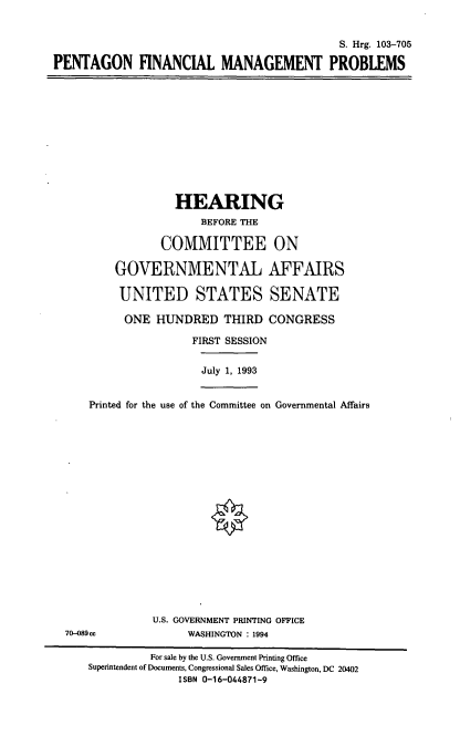 handle is hein.cbhear/pgfmp0001 and id is 1 raw text is: S. Hrg. 103-705
PENTAGON FINANCIAL MANAGEMENT PROBLEMS

HEARING
BEFORE THE
COMMITTEE ON
GOVERNMENTAL AFFAIRS
UNITED STATES SENATE
ONE HUNDRED THIRD CONGRESS
FIRST SESSION
July 1, 1993
Printed for the use of the Committee on Governmental Affairs

U.S. GOVERNMENT PRINTING OFFICE
WASHINGTON : 1994

70-089cc

For sale by the U.S. Government Printing Office
Superintendent of Documents, Congressional Sales Office, Washington, DC 20402
ISBN 0-16-044871-9


