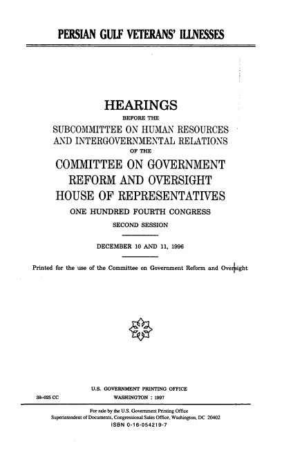 handle is hein.cbhear/pgvi0001 and id is 1 raw text is: PERSIAN GULF VETERANS' IILNESSES

HEARINGS
BEFORE THE
SUBCOMMITTEE ON HUMAN RESOURCES
AND INTERGOVERNMENTAL RELATIONS
OF THE
COMMITTEE ON GOVERNMENT
REFORM AND OVERSIGHT
HOUSE OF REPRESENTATIVES
ONE HUNDRED FOURTH CONGRESS
SECOND SESSION
DECEMBER 10 AND 11, 1996
Printed for the use of the Committee on Government Reform and Ove ight

38-M5 CC

U.S. GOVERNMENT PRINTING OFFICE
WASHINGTON : 1997

For sale by the U.S. Government Printing Office
Superintendent of Documents, Congressional Sales Office, Washington, DC 20402
ISBN 0-16-054219-7


