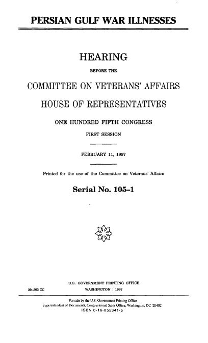 handle is hein.cbhear/pgwins0001 and id is 1 raw text is: PERSIAN GULF WAR ILLNESSES

HEARING
BEFORE THE
COMMITTEE ON VETERANS' AFFAIRS
HOUSE OF REPRESENTATIVES
ONE HUNDRED FIFTH CONGRESS
FIRST SESSION
FEBRUARY 11, 1997
Printed for the use of the Committee on Veterans' Affairs
Serial No. 105-1

U.S. GOVERNMENT PRINTING OFFICE
WASHINGTON : 1997

39-303 CC

For sale by the U.S. Government Printing Office
Superintendent of Documents, Congressional Sales Office, Washington, DC 20402
ISBN 0-16-055341-5


