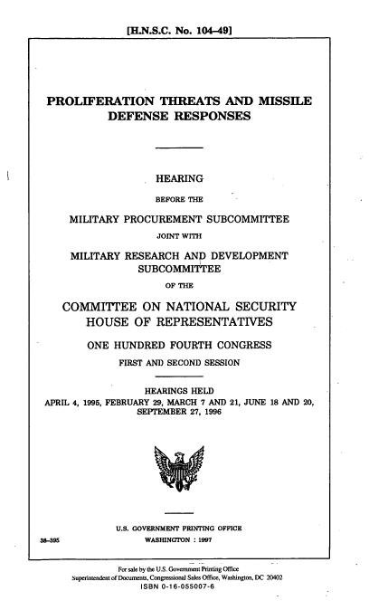 handle is hein.cbhear/plftmdr0001 and id is 1 raw text is: [H.N.S.C. No. 104-49]

PROLIFERATION THREATS AND MISSILE
DEFENSE RESPONSES
HEARING
BEFORE THE
MILITARY PROCUREMENT SUBCOMMITTEE
JOINT WITH
MILITARY RESEARCH AND DEVELOPMENT
SUBCOMMITTEE
OF THE
COMMITTEE ON NATIONAL SECURITY
HOUSE OF REPRESENTATIVES
ONE HUNDRED FOURTH CONGRESS
FIRST AND SECOND SESSION

HEARINGS HELD
APRIL 4, 1995, FEBRUARY 29, MARCH 7 AND 21,
SEPTEMBER 27, 1996

JUNE 18 AND 20,

U.S. GOVERNMENT PRINTING OFFICE
WASHINGTON : 1997

For sale by the U.S. Goverment Printing Office
superintendent of Documents, Congressional Sales Office, Washington, DC 20402
ISBN 0-16-055007-6

38-395


