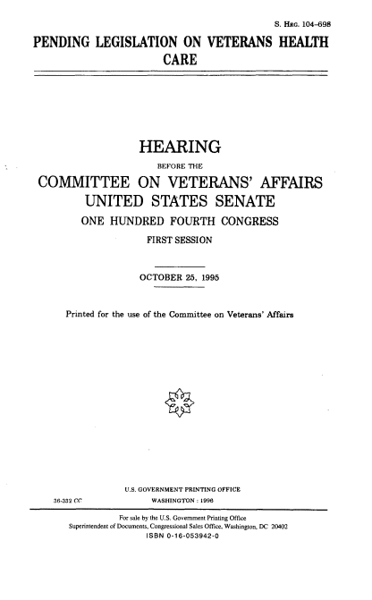 handle is hein.cbhear/plvhc0001 and id is 1 raw text is: S. Hit. 104-698
PENDING LEGISLATION ON VETERANS HEALTH
CARE

HEARING
BEFORE THE
COMMITTEE ON VETERANS' AFFAIRS
UNITED STATES SENATE
ONE HUNDRED FOURTH CONGRESS
FIRST SESSION
OCTOBER 25, 1995
Printed for the use of the Committee on Veterans' Affairs

U.S. GOVERNMENT PRINTING OFFICE
WASHINGTON: 1996

36-332 CC

For sale by the U.S. Government Printing Office
Superintendent of Documents, Congressional Sales Office, Washington, DC 20402
ISBN 0-16-053942-0


