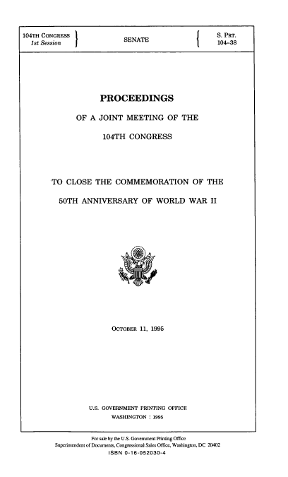 handle is hein.cbhear/poajmoc0001 and id is 1 raw text is: 



104TH CONGRESS              S{                       S. PRT.
  1st Session               SENATE                   104-38






                     PROCEEDINGS

               OF A JOINT MEETING OF THE

                      104TH CONGRESS




        TO CLOSE THE COMMEMORATION OF THE

          50TH ANNIVERSARY OF WORLD WAR II


      OCTOBER 11, 1995








U.S. GOVERNMENT PRINTING OFFICE
      WASHINGTON : 1995


          For sale by the U.S. Govenment Printing Office
Superintendent of Documents, Congressional Sales Office, Washington, DC 20402
               ISBN 0-16-052030-4


