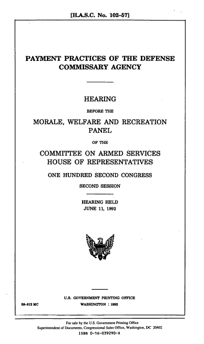 handle is hein.cbhear/ppdca0001 and id is 1 raw text is: [HLA.S.C. No. 102-57]

PAYMENT PRACTICES OF THE DEFENSE
COMMISSARY AGENCY
HEARING
BEFORE THE

MORALE, WELFARE AND
PANEL

RECREATION

OF THE

COMMITTEE ON ARMED SERVICES
HOUSE OF REPRESENTATIVES
ONE HUNDRED SECOND CONGRESS
SECOND SESSION
HEARING HELD
JUNE 11, 1992

U.S. GOVERNMENT PRINTING OFFICE
WASHINGION : 1992

58-912 MC

For sale by the U.S. Government Printing Office
Superintendent of Documents, Congressional Sales Office, Washington, DC 20402
ISBN 0-16-039290-X


