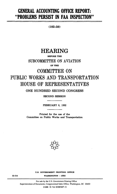 handle is hein.cbhear/ppfaa0001 and id is 1 raw text is: GENERAL ACCOUNTING OFFICE REPORT:
PROBLEMS PERSIST IN FAA INSPECTION
(102-50)
HEARING
BEFORE THE
SUBCOMMITTEE ON AVIATION
OF THE
COMMITTEE ON
PUBLIC WORKS AND TRANSPORTATION
HOUSE OF REPRESENTATIVES
ONE HUNDRED SECOND CONGRESS
SECOND SESSION
FEBRUARY 6, 1992
Printed for the use of the
Committee on Public Works and Transportation
U.S. GOVERNMENT PRINTING OFFICE

55-514

WASHINGTON : 1992

For sale by the U.S. Government Printing Office
Superintendent of Documents, Congressional Sales Office, Washington, DC 20402
ISBN 0-16-038587-3



