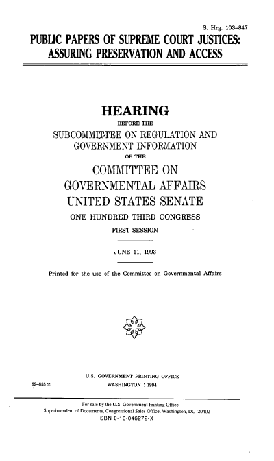 handle is hein.cbhear/ppscj0001 and id is 1 raw text is: S. Hrg. 103-847
PUBLIC PAPERS OF SUPREME COURT JUSTICES:
ASSURING PRESERVATION AND ACCESS
HEARING
BEFORE THE
SUBCOMMITTEE ON REGULATION AND
GOVERNMENT INFORMATION
OF THE
COMMITTEE ON
GOVERNMENTAL AFFAIRS
UNITED STATES SENATE
ONE HUNDRED THIRD CONGRESS
FIRST SESSION
JUNE 11, 1993
Printed for the use of the Committee on Governmental Affairs
U.S. GOVERNMENT PRINTING OFFICE
69-855cc             WASHINGTON : 1994
For sale by the U.S. Government Printing Office
Superintendent of Documents, Congressional Sales Office, Washington, DC 20402
ISBN 0-16-046272-X


