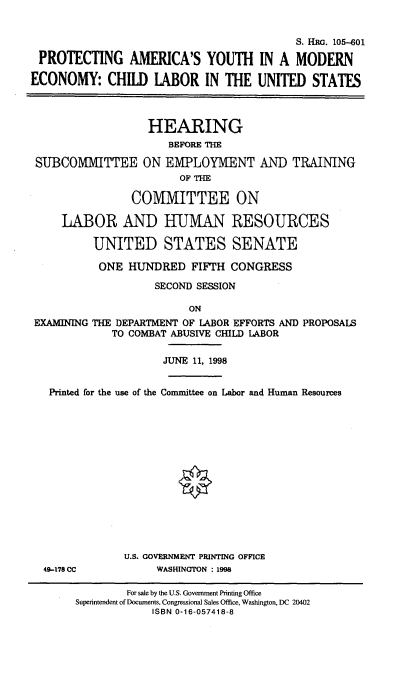 handle is hein.cbhear/pramyth0001 and id is 1 raw text is: 


                                           S. HRG. 105-601

 PROTECTING AMERICA'S YOUTH IN A MODERN

ECONOMY: CHILD LABOR IN THE UNITED STATES



                   HEARING
                      BEFORE THE

 SUBCOMMITTEE ON EMIPLOYMIENT AND TRAINING
                        OF THE

                COMMITTEE ON

     LABOR AND HUMAN RESOURCES

          UNITED STATES SENATE

          ONE HUNDRED FIFrH CONGRESS

                    SECOND SESSION

                          ON
 EXAMINING THE DEPARTMENT OF LABOR EFFORTS AND PROPOSALS
             TO COMBAT ABUSIVE CHILD LABOR

                     JUNE 11, 1998


   Printed for the use of the Committee on Labor and Human Resources


49-178 CC


U.S. GOVERNMENT PRINTING OFFICE
     WASHINGTON : 1998


        For sale by the U.S. Government Printing Office
Superintendent of Documents, Congressional Sales Office, Washington, DC 20402
            ISBN 0-16-057418-8


