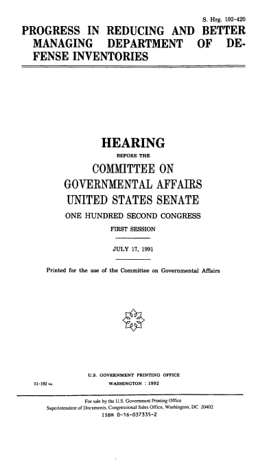 handle is hein.cbhear/prbmd0001 and id is 1 raw text is: S. Hrg. 102-420
PROGRESS IN REDUCING AND BETTER
MANAGING DEPARTMENT OF DE-
FENSE INVENTORIES

HEARING
BEFORE THE
COMMITTEE ON
GOVERNMENTAL AFFAIRS
UNITED STATES SENATE
ONE HUNDRED SECOND CONGRESS
FIRST SESSION
JULY 17, 1991
Printed for the use of the Committee on Governmental Affairs
U.S. GOVERNMENT PRINTING OFFICE

51-182 a

WASHINGTON : 1992

For sale by the U.S. Government Printing Office
Superintendent of Documents, Congressional Sales Office, Washington. DC 20402
ISBN 0-16-037335-2


