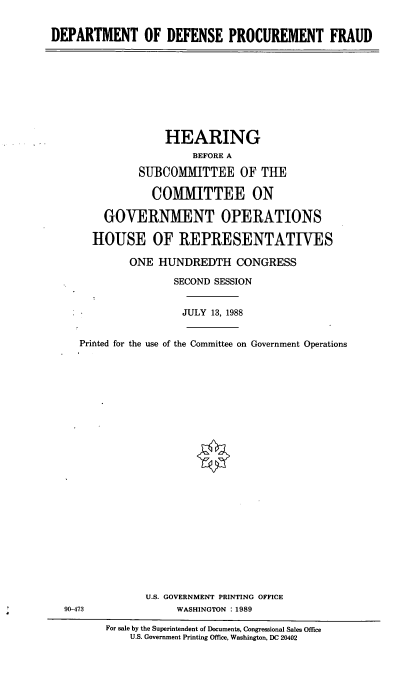 handle is hein.cbhear/prcfr0001 and id is 1 raw text is: DEPARTMENT OF DEFENSE PROCUREMENT FRAUD

HEARING
BEFORE A
SUBCOMMITTEE OF THE
COMMITTEE ON
GOVERNMENT OPERATIONS
HOUSE OF REPRESENTATIVES
ONE HUNDREDTH CONGRESS
SECOND SESSION
JULY 13, 1988
Printed for the use of the Committee on Government Operations
U.S. GOVERNMENT PRINTING OFFICE
90-473                 WASHINGTON :1989
For sale by the Superintendent of Documents, Congressional Sales Office
U.S. Government Printing Office, Washington. DC 20402


