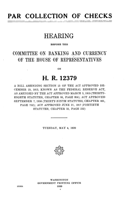 handle is hein.cbhear/prcncks0001 and id is 1 raw text is: 




PAR COLLECTION OF CHECKS


               HEARING

                  BEFORE THE


COMMITTEE ON BANKING AND CURRENCY

  OF THE HOUSE OF REPRESENTATIVES


       ON


H. R. 12379


A BILL AMENDING SECTION 13 OF THE ACT APPROVED DE-
CEMBER 23, 1913, KNOWN AS THE FEDERAL RESERVE ACT,
AS AMENDED BY THE ACT APPROVED MARCH 3,1915 (THIRTY-
EIGHTH STATUTES, CHAPTER 93, PAGE 958); ACT APPROVED
SEPTEMBER 7, 1916 (THIRTY-NINTH STATUTES, CHAPTER 461,
   PAGE 752); ACT APPROVED JUNE 21, 1917 (FORTIETH
         STATUTES, CHAPTER 32, PAGE 232)





             TUESDAY, MAY 4, 1920
















                 WASHINGTON
           GOVERNMENT PRINTING OFFICE


183004


1920


