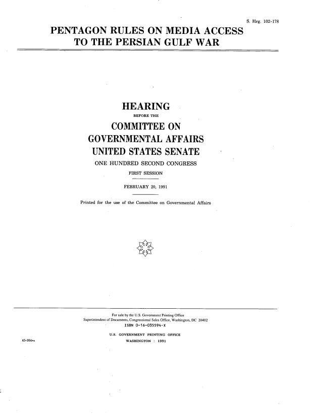 handle is hein.cbhear/prmagw0001 and id is 1 raw text is: 


                                                          S. Hrg. 102-178

PENTAGON RULES ON MEDIA ACCESS

       TO THE PERSIAN GULF WAR


            HEARING
                BEFORE THE

         COMMITTEE ON

  GOVERNMENTAL AFFAIRS

  UNITED STATES SENATE

    ONE HUNDRED SECOND CONGRESS

              FIRST SESSION


              FEBRUARY 20, 1991


Printed for the use of the Committee on Governmental Affairs


        For sale by the U.S. Government Printing Office
Superintendent of Documents, Congressional Sales Office, Washington, DC 20402
            ISBN 0-16-035594-X

        U.S. GOVERNMENT PRINTING OFFICE
             WASHINGTON : 1991


45-364m


