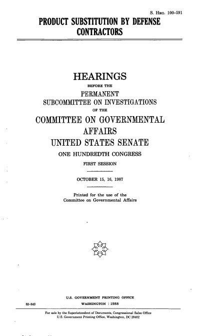 handle is hein.cbhear/prosub0001 and id is 1 raw text is: S. HRG. 100-591
PRODUCT SUBSTITUTION BY DEFENSE
CONTRACTORS
HEARINGS
BEFORE THE
PERMANENT
SUBCOMMITTEE ON INVESTIGATIONS
OF THE
COMMITTEE ON GOVERNMENTAL
AFFAIRS
UNITED STATES SENATE
ONE HUNDREDTH CONGRESS
FIRST SESSION
OCTOBER 15, 16, 1987
Printed for the use of the
Committee on Governmental Affairs
U.S. GOVERNMENT PRINTING OFFICE
83-843          WASHINGTON :1988

For sale by the Superintendent of Documents, Congressional Sales Office
U.S. Government Printing Office, Washington, DC 20402


