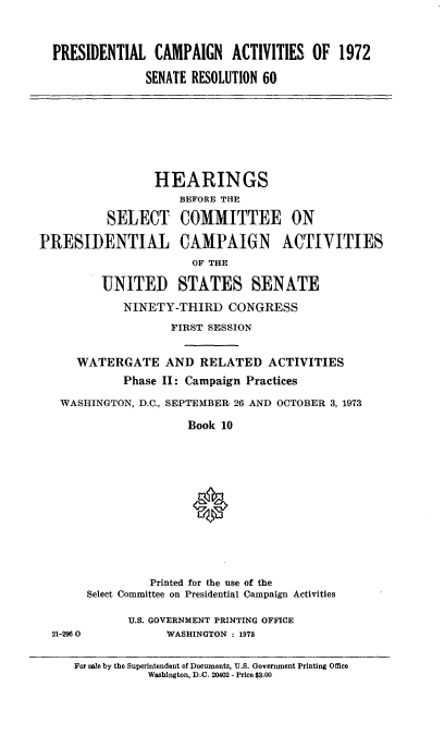 handle is hein.cbhear/prscmpn0001 and id is 1 raw text is: 




PRESIDENTIAL CAMPAIGN ACTIVITIES OF 1972

              SENATE RESOLUTION 60


                 HEARINGS
                     BEFORE THE

          SELECT COMMITTEE ON

PRESIDENTIAL CAMPAIGN ACTIVITIES

                       OF THE

         UNITED STATES SENATE

            NINETY-THIRD CONGRESS

                    FIRST SESSION


      WATERGATE AND RELATED ACTIVITIES
            Phase II: Campaign Practices

   WASHINGTON, D.C., SEPTEMBER 26 AND OCTOBER 3, 1973

                      Book 10


         Printed for the use of the
Select Committee on Presidential Campaign Activities


21-2960


U.S. GOVERNMENT PRINTING OFFICE
      WASHINGTON : 1973


For sale by the Superintendent of Documents, U.S. Government Printing Office
           Washington, D.C. 20402 - Price $3.00


