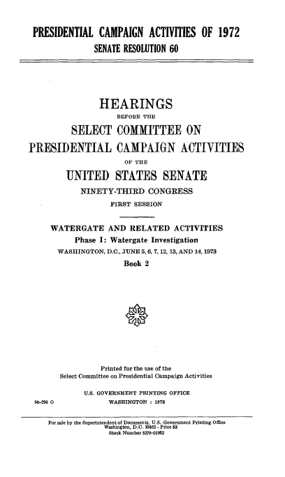 handle is hein.cbhear/prsntlcmpii0001 and id is 1 raw text is: 



PRESIDENTIAL CAMPAIGN ACTIVITIES OF 1972

              SENATE RESOLUTION 60


                 HEARINGS
                     BEFORE THE

          SELECT COMMITTEE ON

PRESIDENTIAL CAMPAIGN ACTIVITIES
                      OF THE

         UNITED STATES SENATE

            NINETY-THIRD CONGRESS
                   FIRST SESSION


     WATERGATE AND RELATED ACTIVITIES
           Phase I: Watergate Investigation
       WASHINGTON, D.C., JUNE 5, 6, 7, 12, 13, AND 14, 1973
                      Book 2





                      0







                 Printed for the use of the
       Select Committee on Presidential Campaign Activities

             U.S. GOVERNMENT PRINTING OFFICE
 96-296 0          WASHINGTON : 1978


     For sale by the Superintendent of Documents, U.S. Government Printing Office
                  Washington, D.C. 20402 - Price $3
                  Stock Number 5270-01962


