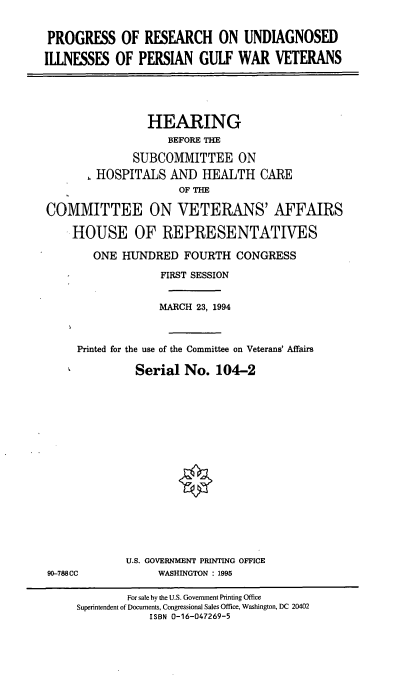 handle is hein.cbhear/pruipg0001 and id is 1 raw text is: PROGRESS OF RESEARCH ON UNDIAGNOSED
ILLNESSES OF PERSIAN GULF WAR VETERANS
HEARING
BEFORE THE
SUBCOMMITTEE ON
HOSPITALS AND HEALTH CARE
OF THE
COMMITTEE ON VETERANS' AFFAIRS
HOUSE OF REPRESENTATIVES
ONE HUNDRED FOURTH CONGRESS
FIRST SESSION
MARCH 23, 1994
Printed for the use of the Committee on Veterans' Affairs
Serial No. 104-2

U.S. GOVERNMENT PRINTING OFFICE
WASHINGTON : 1995

90-788CC

For sale by the U.S. Government Printing Office
Superintendent of Documents, Congressional Sales Office, Washington, DC 20402
ISBN 0-16-047269-5


