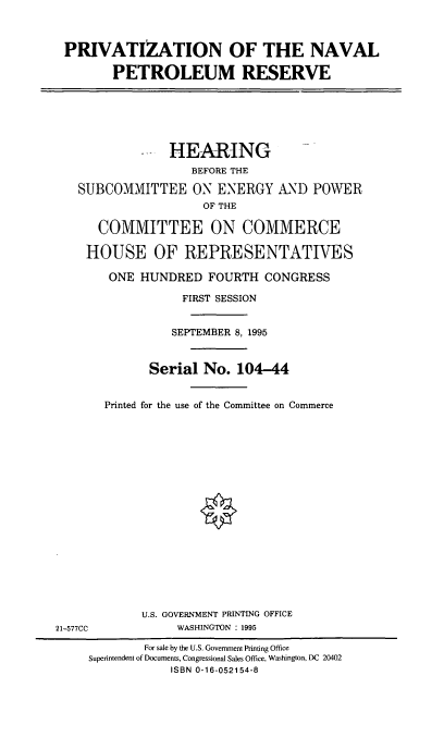handle is hein.cbhear/prvnvpr0001 and id is 1 raw text is: PRIVATIZATION OF THE NAVAL
PETROLEUM RESERVE

-- HEARING
BEFORE THE
SUBCOMMITTEE ON ENERGY AND POWER
OF THE
COMMITTEE ON COMMERCE
HOUSE OF REPRESENTATIVES
ONE HUNDRED FOURTH CONGRESS
FIRST SESSION
SEPTEMBER 8, 1995
Serial No. 104-44
Printed for the use of the Committee on Commerce

U.S. GOVERNMENT PRINTING OFFICE
WASHINGTON : 1995

21-577CC

For sale by the U.S. Government Printing Office
Superintendent of Documents, Congressional Sales Office, Washington, DC 20402
ISBN 0-16-052154-8


