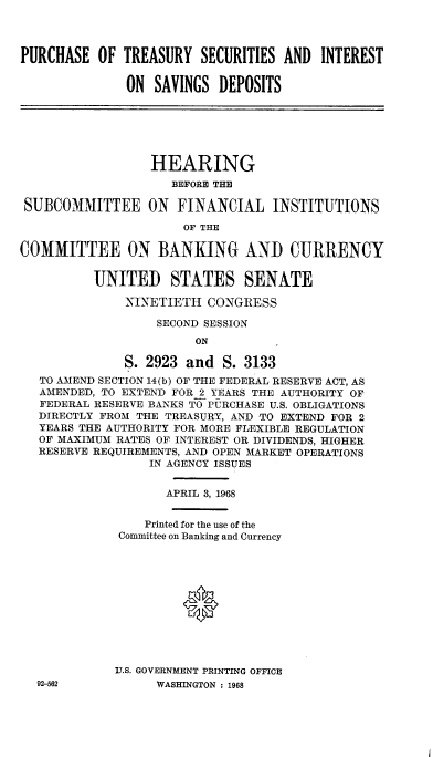 handle is hein.cbhear/pstyssisd0001 and id is 1 raw text is: 




PURCHASE  OF  TREASURY  SECURITIES AND  INTEREST


              ON  SAVINGS  DEPOSITS


                  HEARING
                    BEFORE THE

 SUBCOMMITTEE ON FINANCIAL INSTITUTIONS

                      OF THE

COMMITTEE ON BANKING AND CURRENCY


          UNITED STATES SENATE

              NINETIETH  CONGRESS

                  SECOND SESSION
                        ON

              S. 2923 and  S. 3133
   TO AMEND SECTION 14(b) OF THE FEDERAL RESERVE ACT, AS
   AMENDED, TO EXTEND FOR 2 YEARS THE AUTHORITY OF
   FEDERAL RESERVE BANKS TO PURCHASE U.S. OBLIGATIONS
   DIRECTLY FROM THE TREASURY, AND TO EXTEND FOR 2
   YEARS THE AUTHORITY FOR MORE FLEXIBLE REGULATION
   OF MAXIMUM RATES OF INTEREST OR DIVIDENDS, HIGHER
   RESERVE REQUIREMENTS, AND OPEN MARKET OPERATIONS
                 IN AGENCY ISSUES


APRIL 3, 1968


    Printed for the use of the
Committee on Banking and Currency












VJ.S. GOVERNMENT PRINTING OFFICE
      WASHINGTON : 1968


92-562


