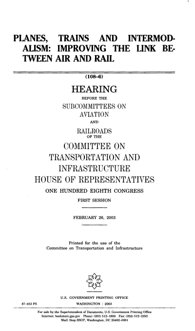handle is hein.cbhear/ptiml0001 and id is 1 raw text is: PLANES,
ALISM:
TWEEN

TRAINS AND INTERMOD-
IMPROVING THE LINK BE-
AIR AND RAIL

(108-6)

HEARING
BEFORE THE
SUBCOMMITTEES ON
AVIATION
AND
RAILROADS
OF THE
COMMITTEE ON
TRANSPORTATION AND
INFRASTRUCTURE
HOUSE OF REPRESENTATIVES
ONE HUNDRED EIGHTH CONGRESS
FIRST SESSION
FEBRUARY 26, 2003
Printed for the use of the
Committee on Transportation and Infrastructure

87-453 PS

U.S. GOVERNMENT PRINTING OFFICE
WASHINGTON : 2003

For sale by the Superintendent of Documents, U.S. Government Printing Office
Internet: bookstore.gpo.gov Phone: (202) 512-1800 Fax: (202) 512-2250
Mail: Stop SSOP, Washington, DC 20402-0001


