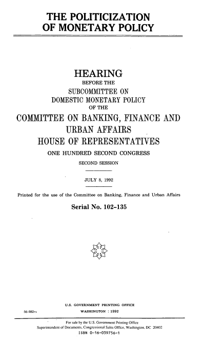 handle is hein.cbhear/ptzmp0001 and id is 1 raw text is: THE POLITICIZATION
OF MONETARY POLICY

HEARING
BEFORE THE
SUBCOMMITTEE ON
DOMESTIC MONETARY POLICY
OF THE
COMMITTEE ON BANKING, FINANCE AND
URBAN AFFAIRS
HOUSE OF REPRESENTATIVES
ONE HUNDRED SECOND CONGRESS
SECOND SESSION

JULY 8, 1992

Printed for the use of the Committee on Banking, Finance and Urban Affairs
Serial No. 102-135

U.S. GOVERNMENT PRINTING OFFICE
WASHINGTON : 1992

56-982-

For sale by the U.S. Government Printing Office
Superintendent of Documents, Congressional Sales Office, Washington, DC 20402
ISBN 0-16-039756-1


