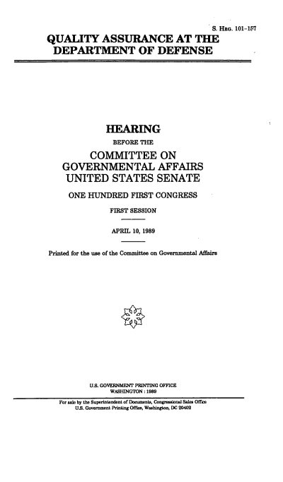 handle is hein.cbhear/qadod0001 and id is 1 raw text is: S. ERG. 101-157
QUALITY ASSURANCE AT THE
DEPARTMENT OF DEFENSE

HEARING
BEFORE THE
COMMITTEE ON
GOVERNMENTAL AFFAIRS
UNITED STATES SENATE
ONE HUNDRED FIRST CONGRESS
FIRST SESSION
APRIL 10, 1989
Printed for the use of the Committee on Governmental Affairs
U.S. GOVERNMENT PRINTING OFFICE
WASHINGTON: 1989
For sale by the Superintendent of Documents, Congressional Sales Office
US. Government Printing Office, Washington, DC 20402


